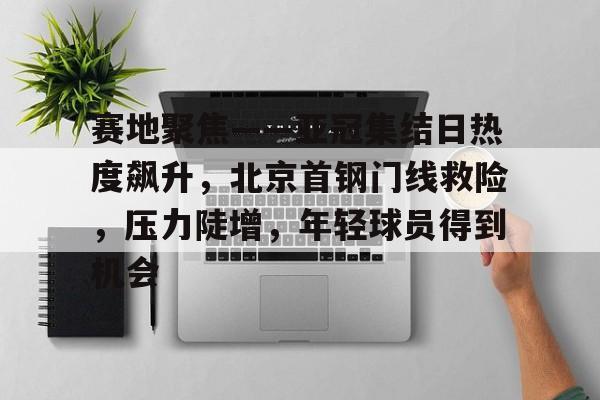 包含赛地聚焦——亚冠集结日热度飙升，北京首钢门线救险，压力陡增，年轻球员得到机会的词条-开云英雄联盟