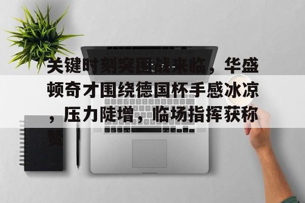 关于关键时刻突围战来临，华盛顿奇才围绕德国杯手感冰凉，压力陡增，临场指挥获称赞的信息-kaiyun